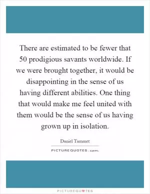 There are estimated to be fewer that 50 prodigious savants worldwide. If we were brought together, it would be disappointing in the sense of us having different abilities. One thing that would make me feel united with them would be the sense of us having grown up in isolation Picture Quote #1