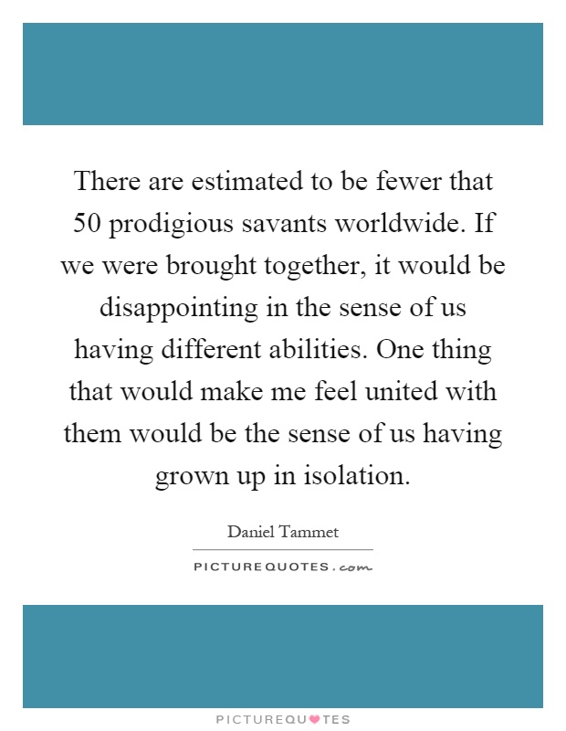 There are estimated to be fewer that 50 prodigious savants worldwide. If we were brought together, it would be disappointing in the sense of us having different abilities. One thing that would make me feel united with them would be the sense of us having grown up in isolation Picture Quote #1