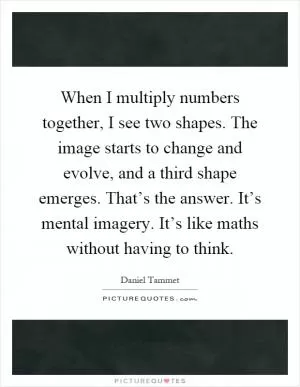 When I multiply numbers together, I see two shapes. The image starts to change and evolve, and a third shape emerges. That’s the answer. It’s mental imagery. It’s like maths without having to think Picture Quote #1