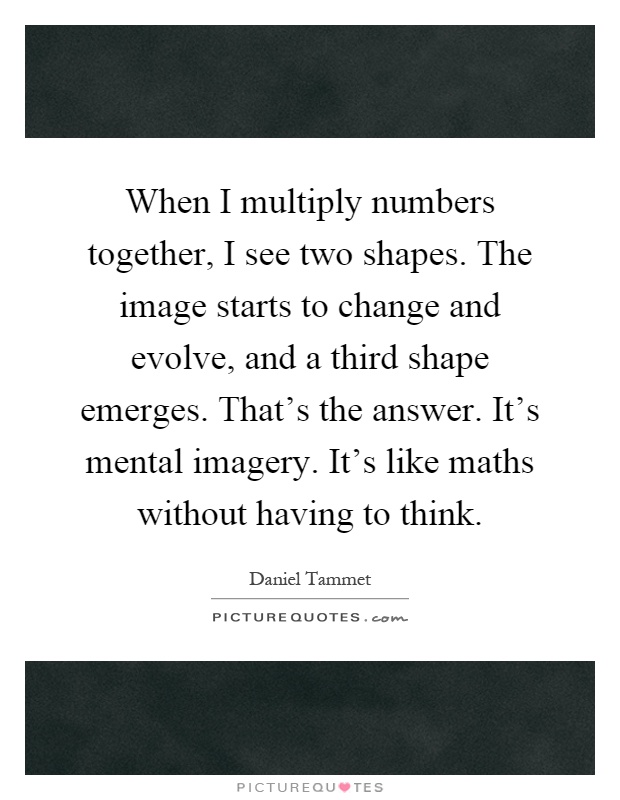 When I multiply numbers together, I see two shapes. The image starts to change and evolve, and a third shape emerges. That's the answer. It's mental imagery. It's like maths without having to think Picture Quote #1