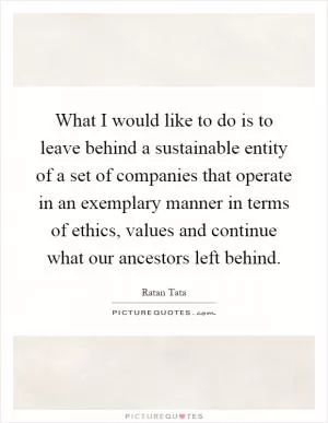 What I would like to do is to leave behind a sustainable entity of a set of companies that operate in an exemplary manner in terms of ethics, values and continue what our ancestors left behind Picture Quote #1