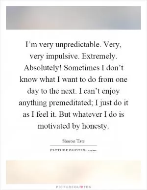I’m very unpredictable. Very, very impulsive. Extremely. Absolutely! Sometimes I don’t know what I want to do from one day to the next. I can’t enjoy anything premeditated; I just do it as I feel it. But whatever I do is motivated by honesty Picture Quote #1