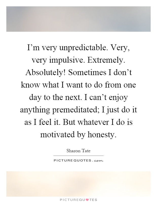 I'm very unpredictable. Very, very impulsive. Extremely. Absolutely! Sometimes I don't know what I want to do from one day to the next. I can't enjoy anything premeditated; I just do it as I feel it. But whatever I do is motivated by honesty Picture Quote #1