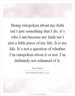 Being outspoken about my faith isn’t just something that I do; it’s who I am because my faith isn’t just a little piece of my life. It is my life. It’s not a question of whether I’m outspoken about it or not. I’m definitely not ashamed of it Picture Quote #1