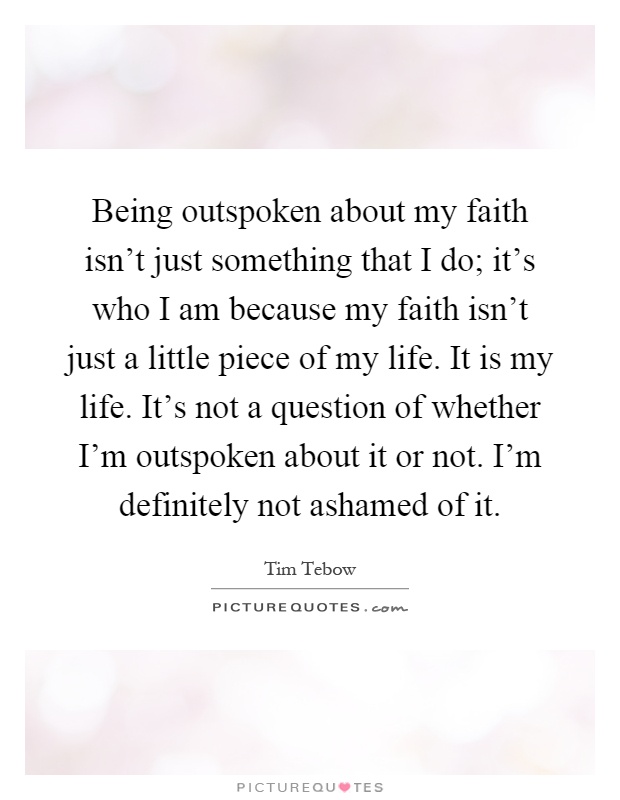 Being outspoken about my faith isn't just something that I do; it's who I am because my faith isn't just a little piece of my life. It is my life. It's not a question of whether I'm outspoken about it or not. I'm definitely not ashamed of it Picture Quote #1