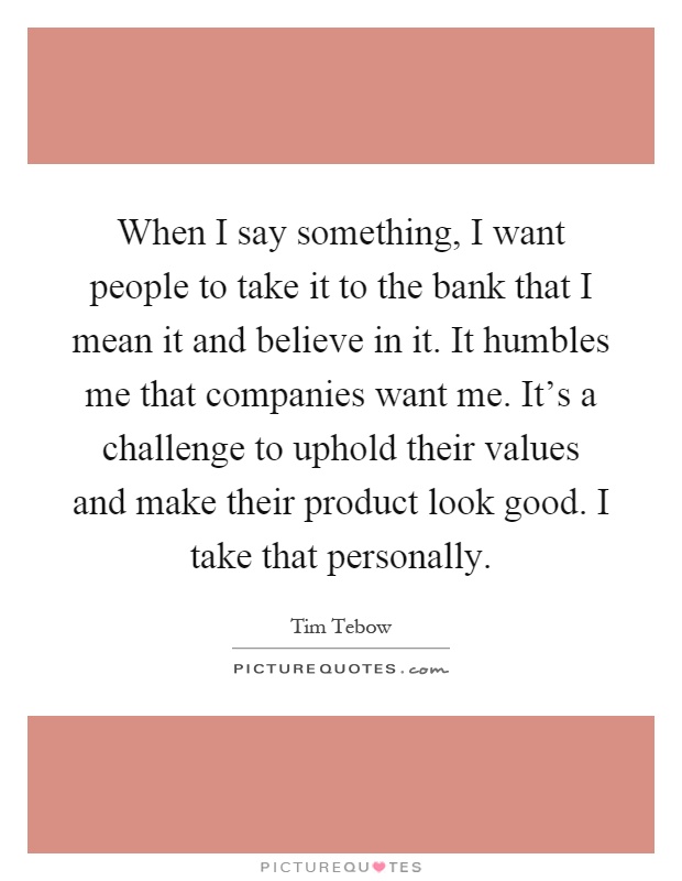 When I say something, I want people to take it to the bank that I mean it and believe in it. It humbles me that companies want me. It's a challenge to uphold their values and make their product look good. I take that personally Picture Quote #1