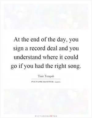 At the end of the day, you sign a record deal and you understand where it could go if you had the right song Picture Quote #1