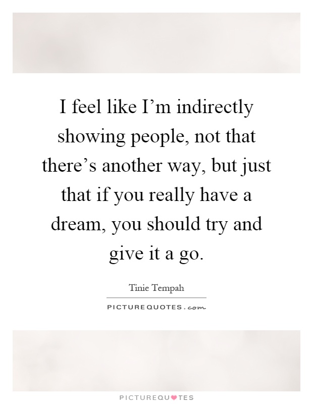 I feel like I'm indirectly showing people, not that there's another way, but just that if you really have a dream, you should try and give it a go Picture Quote #1