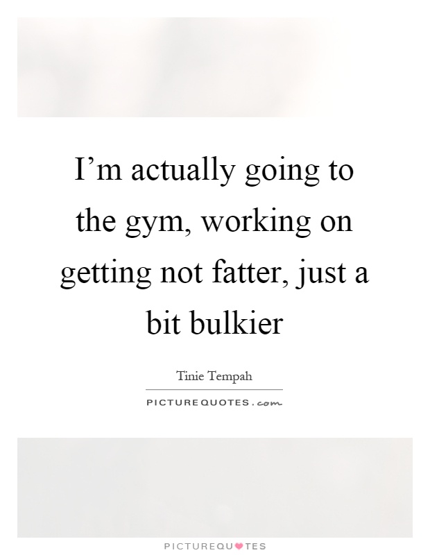 I'm actually going to the gym, working on getting not fatter, just a bit bulkier Picture Quote #1