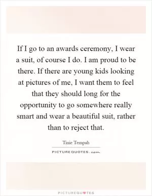 If I go to an awards ceremony, I wear a suit, of course I do. I am proud to be there. If there are young kids looking at pictures of me, I want them to feel that they should long for the opportunity to go somewhere really smart and wear a beautiful suit, rather than to reject that Picture Quote #1