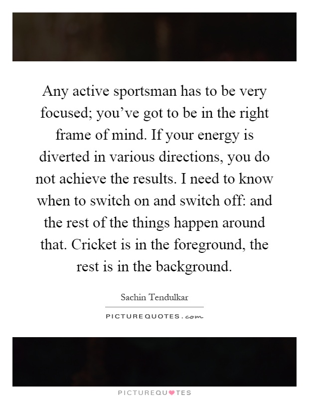 Any active sportsman has to be very focused; you've got to be in the right frame of mind. If your energy is diverted in various directions, you do not achieve the results. I need to know when to switch on and switch off: and the rest of the things happen around that. Cricket is in the foreground, the rest is in the background Picture Quote #1