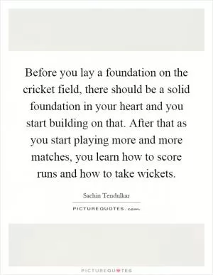 Before you lay a foundation on the cricket field, there should be a solid foundation in your heart and you start building on that. After that as you start playing more and more matches, you learn how to score runs and how to take wickets Picture Quote #1