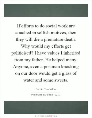 If efforts to do social work are couched in selfish motives, then they will die a premature death. Why would my efforts get politicised? I have values I inherited from my father. He helped many. Anyone, even a postman knocking on our door would get a glass of water and some sweets Picture Quote #1