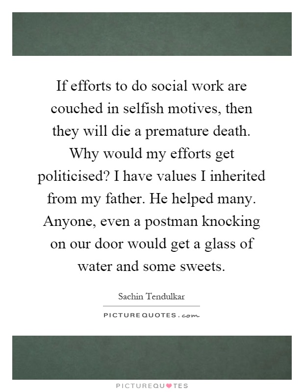 If efforts to do social work are couched in selfish motives, then they will die a premature death. Why would my efforts get politicised? I have values I inherited from my father. He helped many. Anyone, even a postman knocking on our door would get a glass of water and some sweets Picture Quote #1