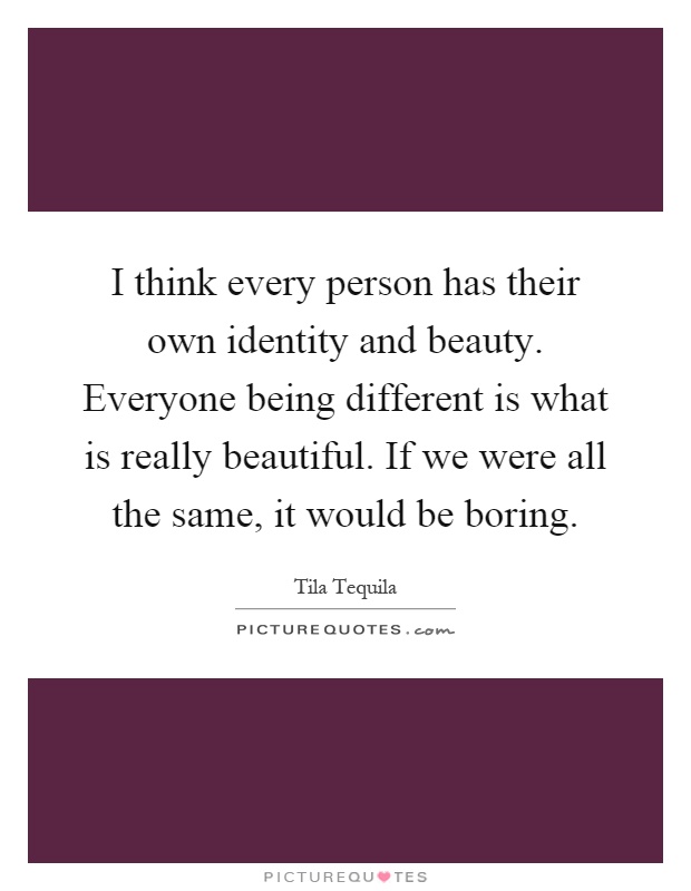 I think every person has their own identity and beauty. Everyone being different is what is really beautiful. If we were all the same, it would be boring Picture Quote #1