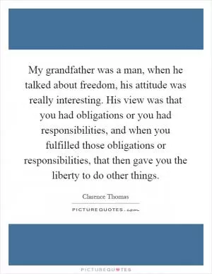 My grandfather was a man, when he talked about freedom, his attitude was really interesting. His view was that you had obligations or you had responsibilities, and when you fulfilled those obligations or responsibilities, that then gave you the liberty to do other things Picture Quote #1