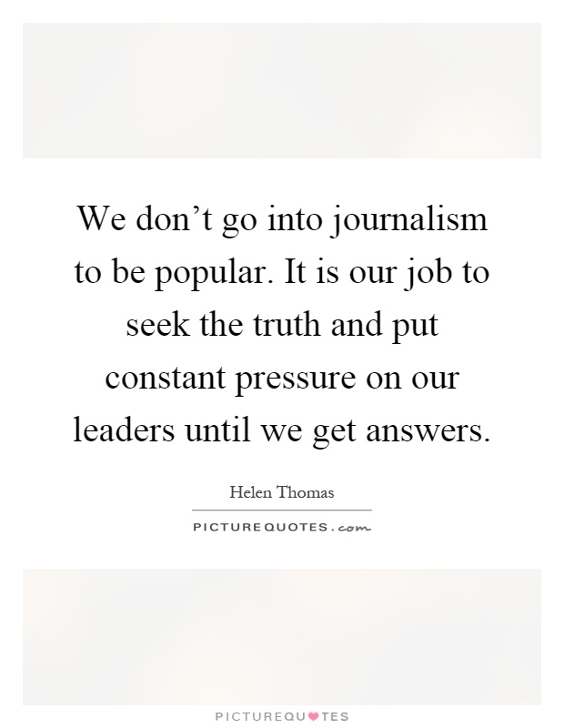 We don't go into journalism to be popular. It is our job to seek the truth and put constant pressure on our leaders until we get answers Picture Quote #1