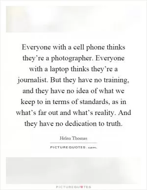 Everyone with a cell phone thinks they’re a photographer. Everyone with a laptop thinks they’re a journalist. But they have no training, and they have no idea of what we keep to in terms of standards, as in what’s far out and what’s reality. And they have no dedication to truth Picture Quote #1