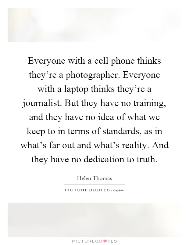 Everyone with a cell phone thinks they're a photographer. Everyone with a laptop thinks they're a journalist. But they have no training, and they have no idea of what we keep to in terms of standards, as in what's far out and what's reality. And they have no dedication to truth Picture Quote #1