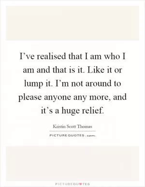 I’ve realised that I am who I am and that is it. Like it or lump it. I’m not around to please anyone any more, and it’s a huge relief Picture Quote #1