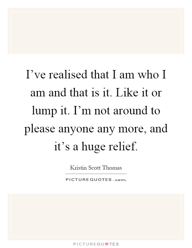 I've realised that I am who I am and that is it. Like it or lump it. I'm not around to please anyone any more, and it's a huge relief Picture Quote #1