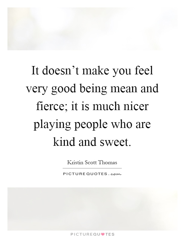 It doesn't make you feel very good being mean and fierce; it is much nicer playing people who are kind and sweet Picture Quote #1