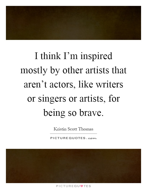 I think I'm inspired mostly by other artists that aren't actors, like writers or singers or artists, for being so brave Picture Quote #1