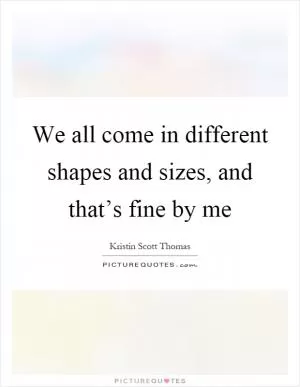 We all come in different shapes and sizes, and that’s fine by me Picture Quote #1