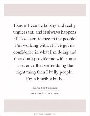 I know I can be bolshy and really unpleasant, and it always happens if I lose confidence in the people I’m working with. If I’ve got no confidence in what I’m doing and they don’t provide me with some assurance that we’re doing the right thing then I bully people. I’m a horrible bully Picture Quote #1