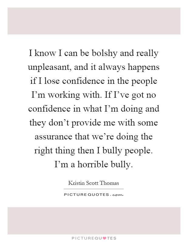 I know I can be bolshy and really unpleasant, and it always happens if I lose confidence in the people I'm working with. If I've got no confidence in what I'm doing and they don't provide me with some assurance that we're doing the right thing then I bully people. I'm a horrible bully Picture Quote #1