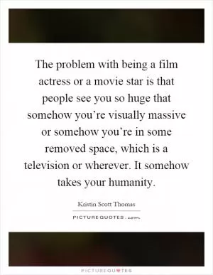The problem with being a film actress or a movie star is that people see you so huge that somehow you’re visually massive or somehow you’re in some removed space, which is a television or wherever. It somehow takes your humanity Picture Quote #1