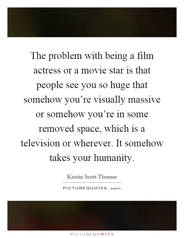 The problem with being a film actress or a movie star is that people see you so huge that somehow you're visually massive or somehow you're in some removed space, which is a television or wherever. It somehow takes your humanity Picture Quote #1