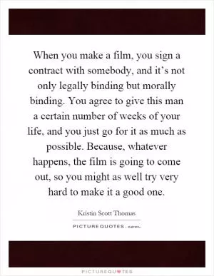 When you make a film, you sign a contract with somebody, and it’s not only legally binding but morally binding. You agree to give this man a certain number of weeks of your life, and you just go for it as much as possible. Because, whatever happens, the film is going to come out, so you might as well try very hard to make it a good one Picture Quote #1