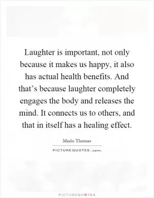 Laughter is important, not only because it makes us happy, it also has actual health benefits. And that’s because laughter completely engages the body and releases the mind. It connects us to others, and that in itself has a healing effect Picture Quote #1