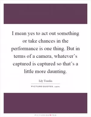 I mean yes to act out something or take chances in the performance is one thing. But in terms of a camera, whatever’s captured is captured so that’s a little more daunting Picture Quote #1