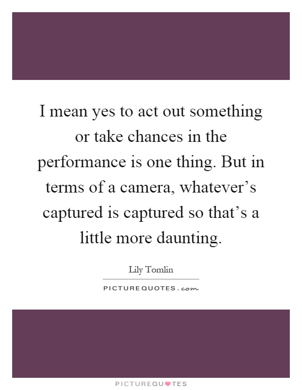 I mean yes to act out something or take chances in the performance is one thing. But in terms of a camera, whatever's captured is captured so that's a little more daunting Picture Quote #1