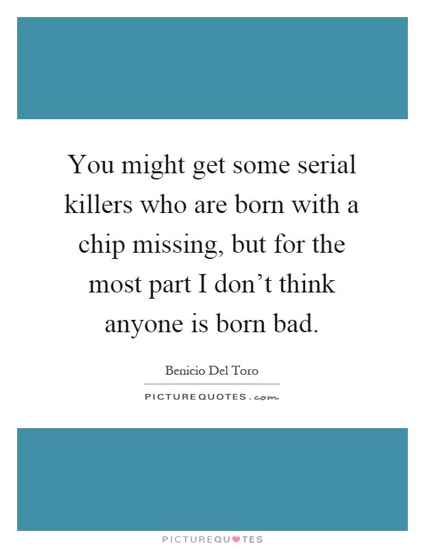 You might get some serial killers who are born with a chip missing, but for the most part I don't think anyone is born bad Picture Quote #1