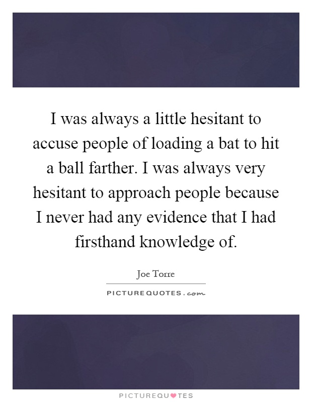I was always a little hesitant to accuse people of loading a bat to hit a ball farther. I was always very hesitant to approach people because I never had any evidence that I had firsthand knowledge of Picture Quote #1