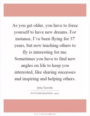 As you get older, you have to force yourself to have new dreams. For instance, I’ve been flying for 37 years, but now teaching others to fly is interesting for me. Sometimes you have to find new angles on life to keep you interested, like sharing successes and inspiring and helping others Picture Quote #1