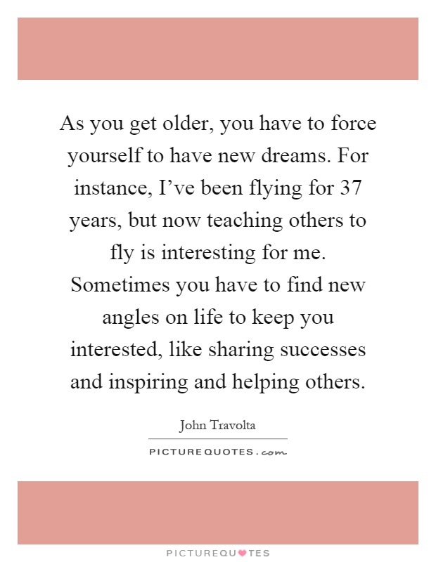 As you get older, you have to force yourself to have new dreams. For instance, I've been flying for 37 years, but now teaching others to fly is interesting for me. Sometimes you have to find new angles on life to keep you interested, like sharing successes and inspiring and helping others Picture Quote #1