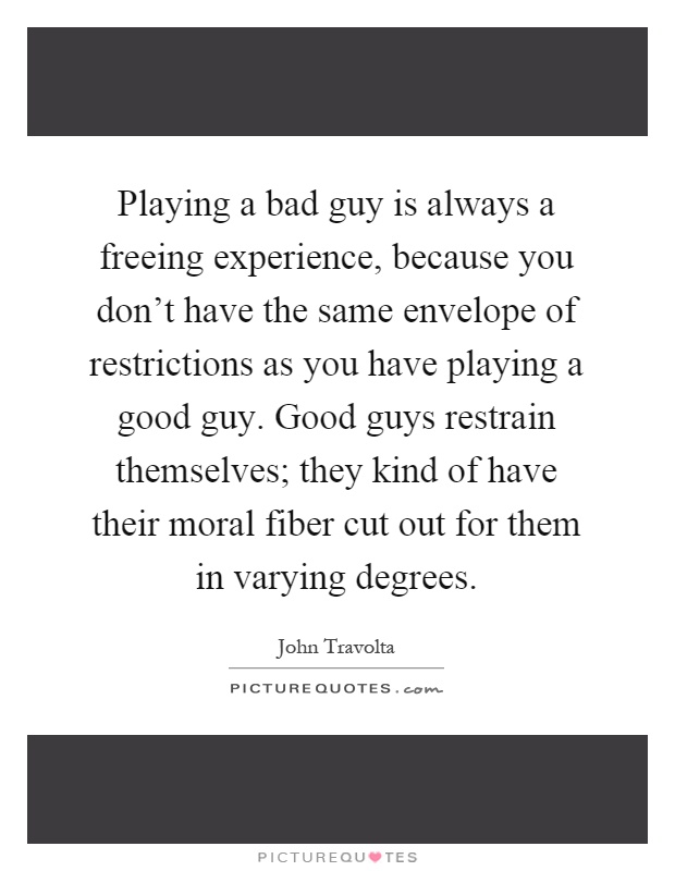 Playing a bad guy is always a freeing experience, because you don't have the same envelope of restrictions as you have playing a good guy. Good guys restrain themselves; they kind of have their moral fiber cut out for them in varying degrees Picture Quote #1