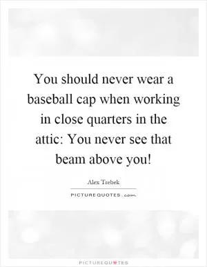 You should never wear a baseball cap when working in close quarters in the attic: You never see that beam above you! Picture Quote #1
