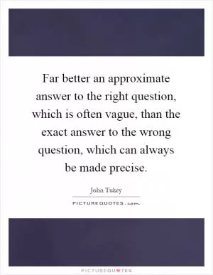 Far better an approximate answer to the right question, which is often vague, than the exact answer to the wrong question, which can always be made precise Picture Quote #1