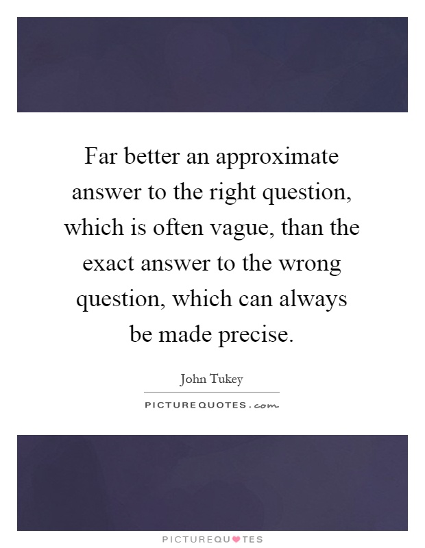 Far better an approximate answer to the right question, which is often vague, than the exact answer to the wrong question, which can always be made precise Picture Quote #1
