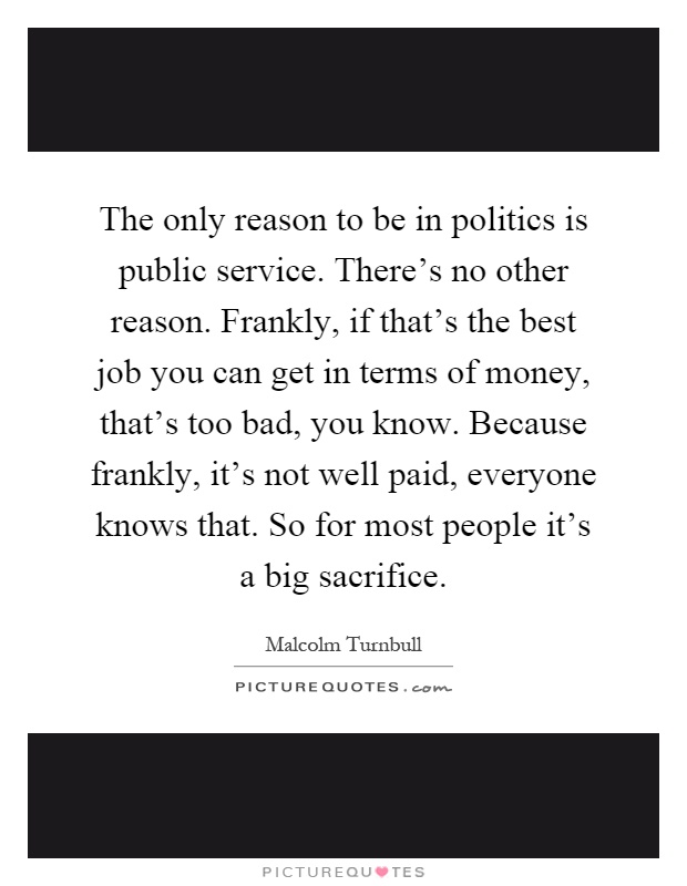 The only reason to be in politics is public service. There's no other reason. Frankly, if that's the best job you can get in terms of money, that's too bad, you know. Because frankly, it's not well paid, everyone knows that. So for most people it's a big sacrifice Picture Quote #1
