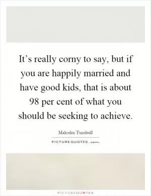 It’s really corny to say, but if you are happily married and have good kids, that is about 98 per cent of what you should be seeking to achieve Picture Quote #1