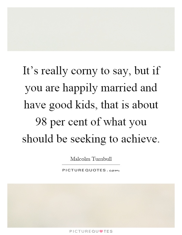 It's really corny to say, but if you are happily married and have good kids, that is about 98 per cent of what you should be seeking to achieve Picture Quote #1