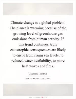 Climate change is a global problem. The planet is warming because of the growing level of greenhouse gas emissions from human activity. If this trend continues, truly catastrophic consequences are likely to ensue from rising sea levels, to reduced water availability, to more heat waves and fires Picture Quote #1
