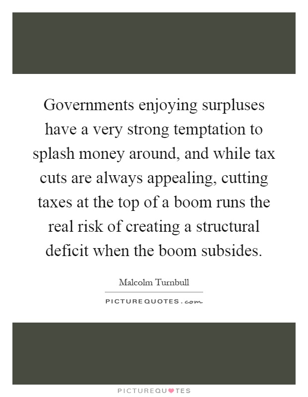 Governments enjoying surpluses have a very strong temptation to splash money around, and while tax cuts are always appealing, cutting taxes at the top of a boom runs the real risk of creating a structural deficit when the boom subsides Picture Quote #1