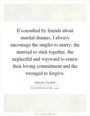 If consulted by friends about marital dramas, I always encourage the singles to marry, the married to stick together, the neglectful and wayward to renew their loving commitment and the wronged to forgive Picture Quote #1